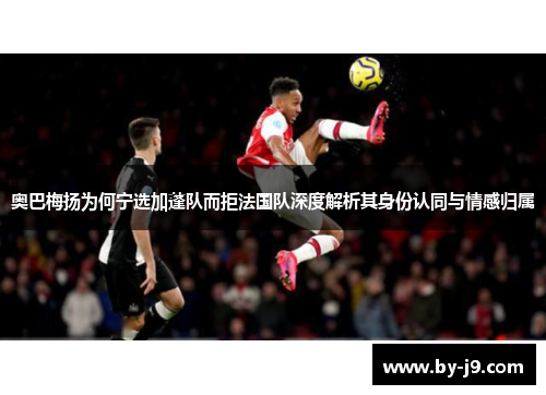 奥巴梅扬为何宁选加蓬队而拒法国队深度解析其身份认同与情感归属