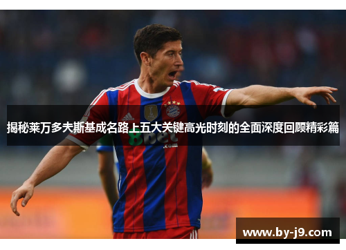 揭秘莱万多夫斯基成名路上五大关键高光时刻的全面深度回顾精彩篇