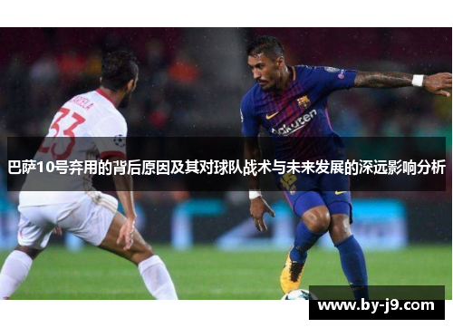 巴萨10号弃用的背后原因及其对球队战术与未来发展的深远影响分析