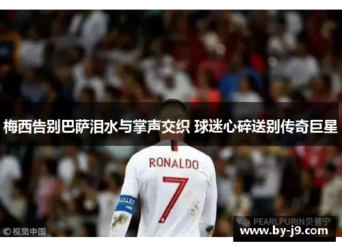 梅西告别巴萨泪水与掌声交织 球迷心碎送别传奇巨星