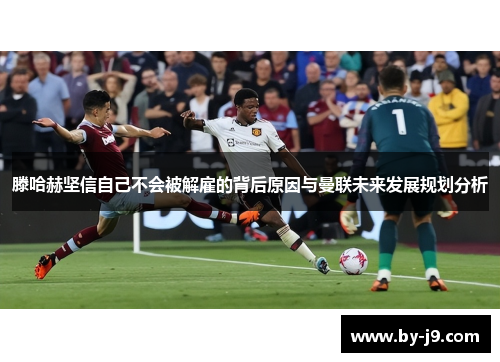 滕哈赫坚信自己不会被解雇的背后原因与曼联未来发展规划分析