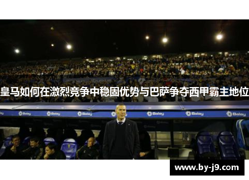皇马如何在激烈竞争中稳固优势与巴萨争夺西甲霸主地位